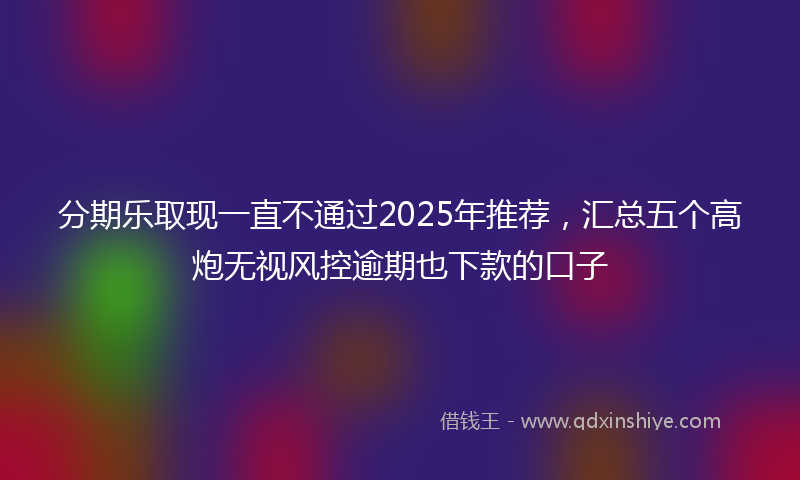 分期乐取现一直不通过2025年推荐，汇总五个高炮无视风控逾期也下款的口子