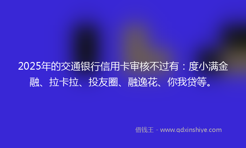 2025年的交通银行信用卡审核不过有：度小满金融、拉卡拉、投友圈、融逸花、你我贷等。