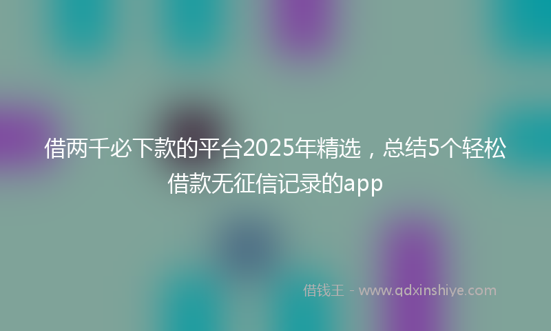 借两千必下款的平台2025年精选，总结5个轻松借款无征信记录的app