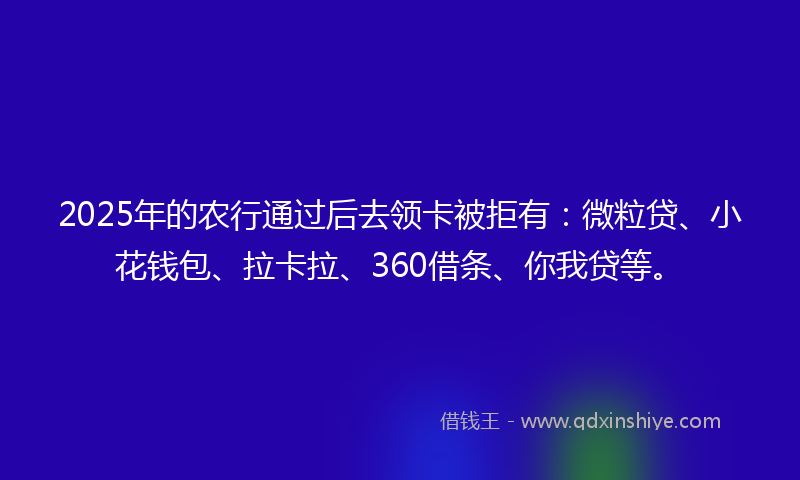 2025年的农行通过后去领卡被拒有：微粒贷、小花钱包、拉卡拉、360借条、你我贷等。