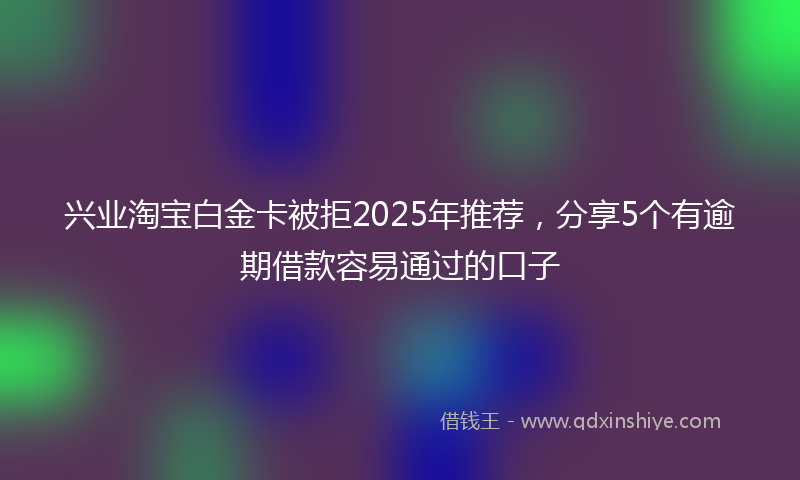 兴业淘宝白金卡被拒2025年推荐，分享5个有逾期借款容易通过的口子