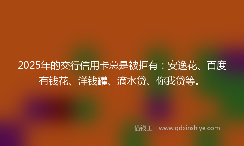 2025年的交行信用卡总是被拒有：安逸花、百度有钱花、洋钱罐、滴水贷、你我贷等。