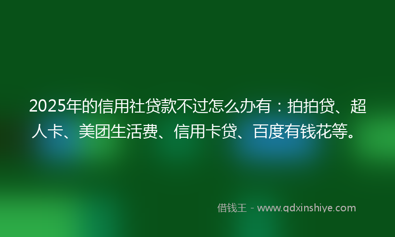 2025年的信用社贷款不过怎么办有：拍拍贷、超人卡、美团生活费、信用卡贷、百度有钱花等。