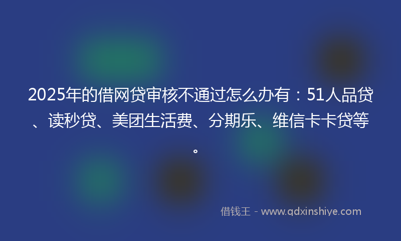 2025年的借网贷审核不通过怎么办有：51人品贷、读秒贷、美团生活费、分期乐、维信卡卡贷等。