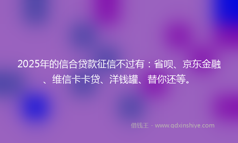 2025年的信合贷款征信不过有：省呗、京东金融、维信卡卡贷、洋钱罐、替你还等。