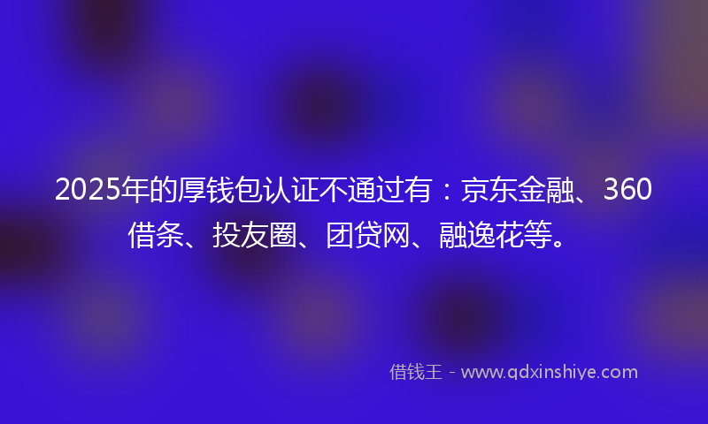 2025年的厚钱包认证不通过有：京东金融、360借条、投友圈、团贷网、融逸花等。