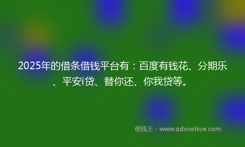 2025年的借条借钱平台有：百度有钱花、分期乐、平安i贷、替你还、你我贷等。
