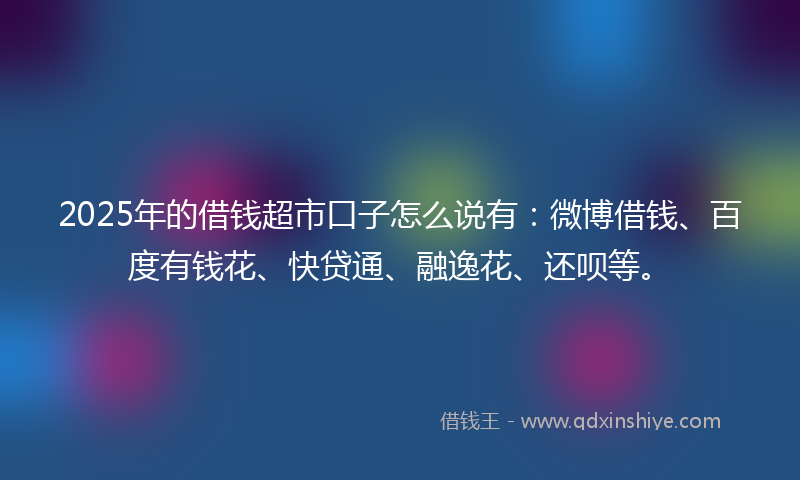 2025年的借钱超市口子怎么说有：微博借钱、百度有钱花、快贷通、融逸花、还呗等。