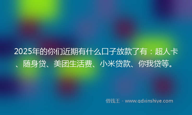 2025年的你们近期有什么口子放款了有：超人卡、随身贷、美团生活费、小米贷款、你我贷等。