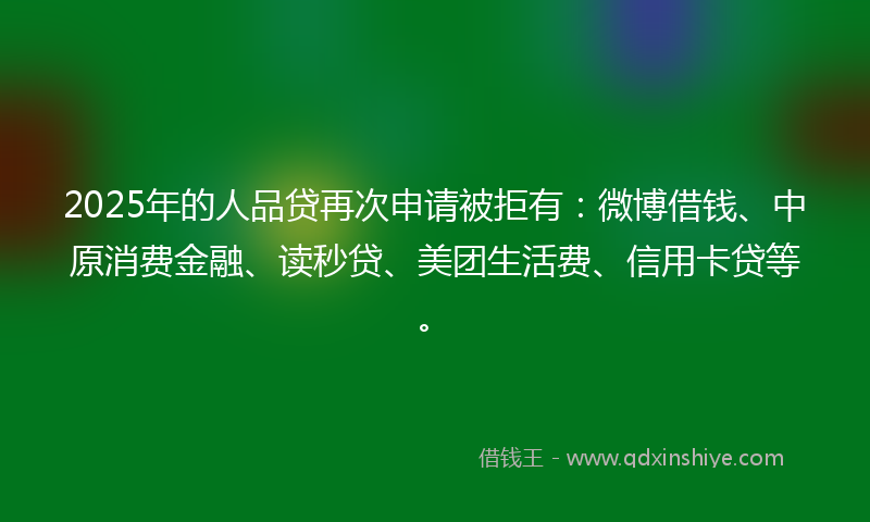 2025年的人品贷再次申请被拒有：微博借钱、中原消费金融、读秒贷、美团生活费、信用卡贷等。