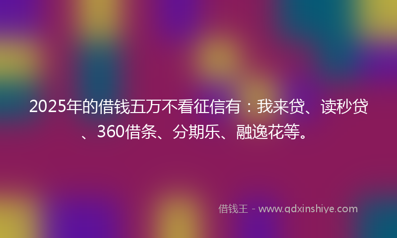 2025年的借钱五万不看征信有：我来贷、读秒贷、360借条、分期乐、融逸花等。