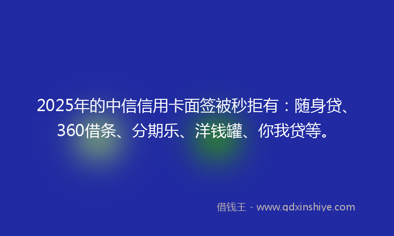 2025年的中信信用卡面签被秒拒有：随身贷、360借条、分期乐、洋钱罐、你我贷等。