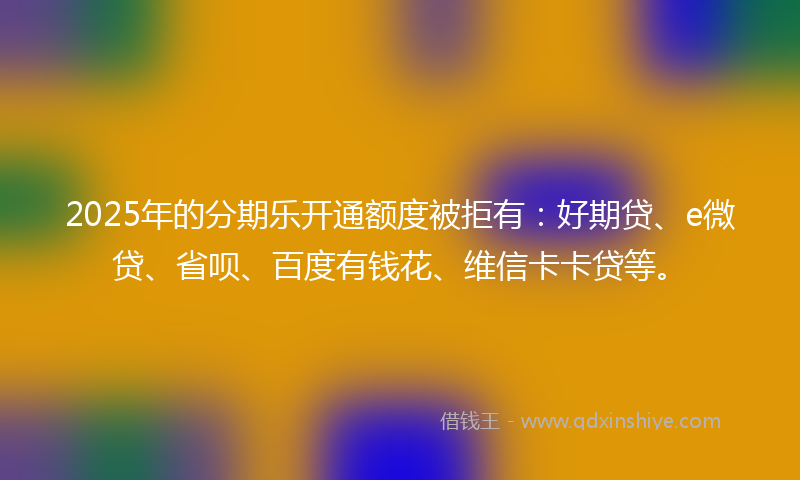 2025年的分期乐开通额度被拒有：好期贷、e微贷、省呗、百度有钱花、维信卡卡贷等。