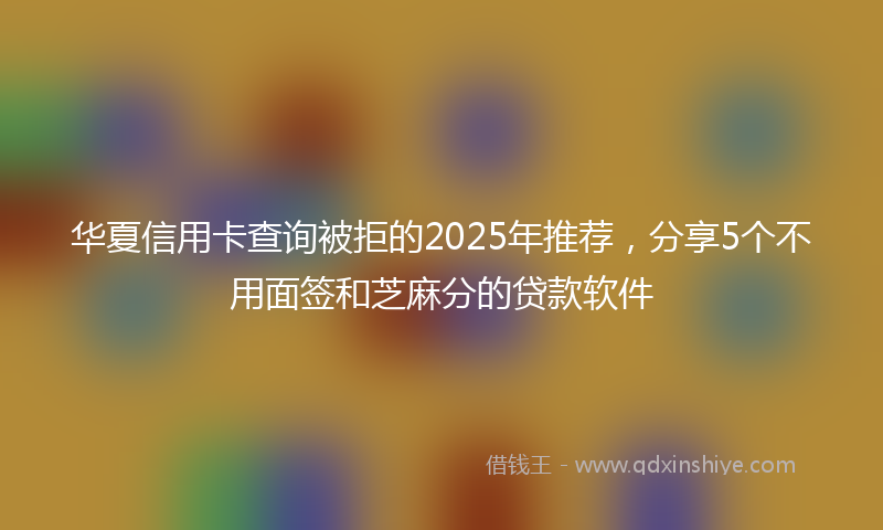 华夏信用卡查询被拒的2025年推荐，分享5个不用面签和芝麻分的贷款软件