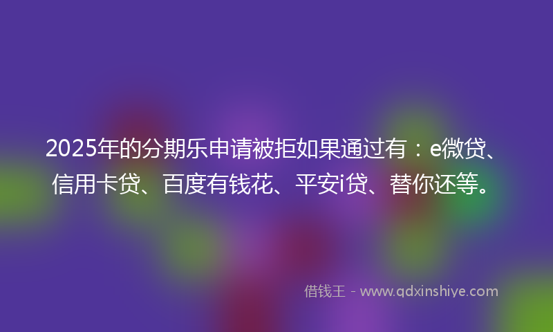 2025年的分期乐申请被拒如果通过有：e微贷、信用卡贷、百度有钱花、平安i贷、替你还等。