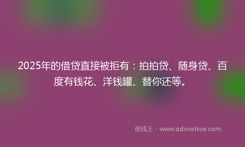 2025年的借贷直接被拒有：拍拍贷、随身贷、百度有钱花、洋钱罐、替你还等。
