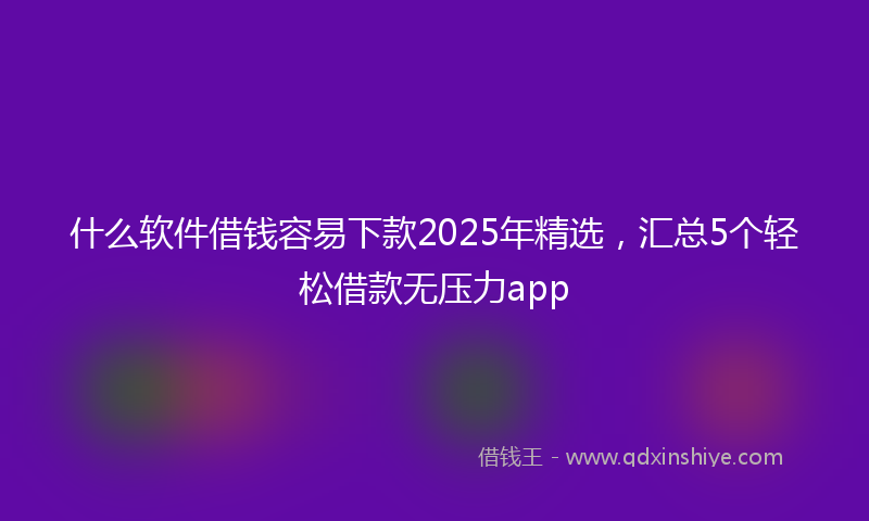 什么软件借钱容易下款2025年精选，汇总5个轻松借款无压力app