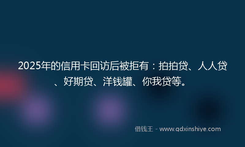 2025年的信用卡回访后被拒有：拍拍贷、人人贷、好期贷、洋钱罐、你我贷等。