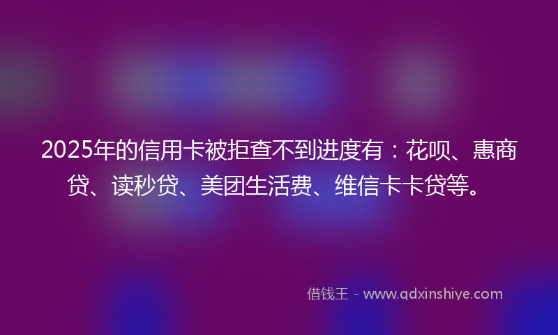 2025年的信用卡被拒查不到进度有：花呗、惠商贷、读秒贷、美团生活费、维信卡卡贷等。