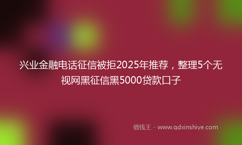 兴业金融电话征信被拒2025年推荐，整理5个无视网黑征信黑5000贷款口子