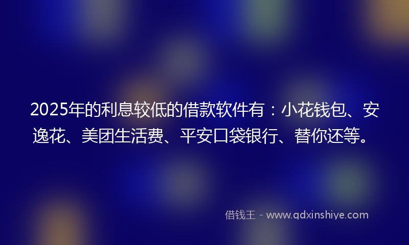 2025年的利息较低的借款软件有：小花钱包、安逸花、美团生活费、平安口袋银行、替你还等。