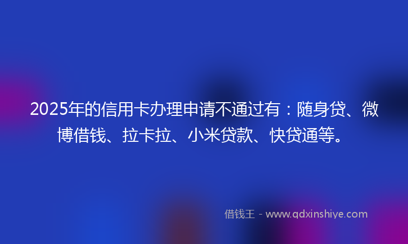 2025年的信用卡办理申请不通过有：随身贷、微博借钱、拉卡拉、小米贷款、快贷通等。