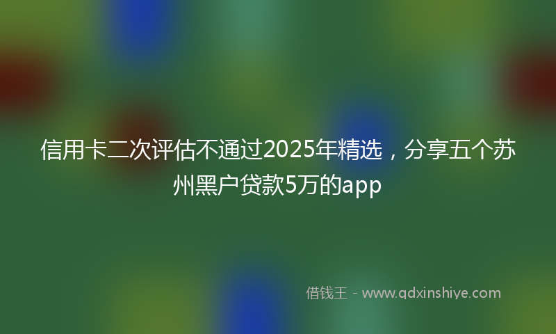信用卡二次评估不通过2025年精选，分享五个苏州黑户贷款5万的app