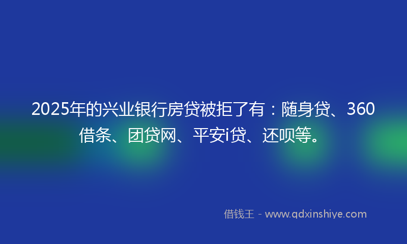 2025年的兴业银行房贷被拒了有：随身贷、360借条、团贷网、平安i贷、还呗等。