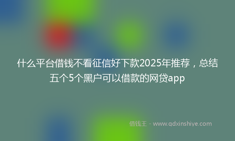 什么平台借钱不看征信好下款2025年推荐，总结五个5个黑户可以借款的网贷app