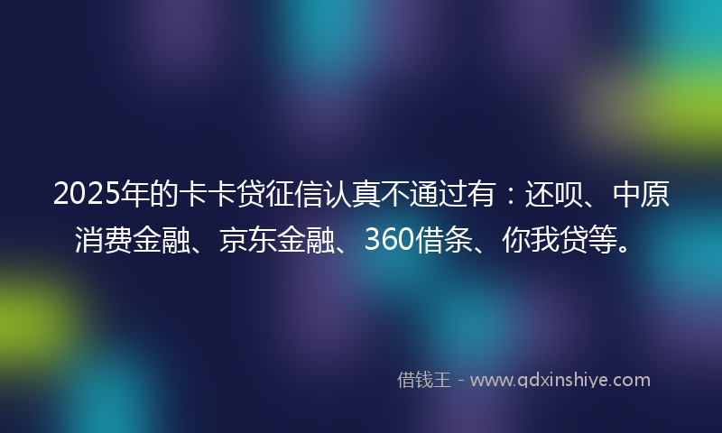 2025年的卡卡贷征信认真不通过有：还呗、中原消费金融、京东金融、360借条、你我贷等。