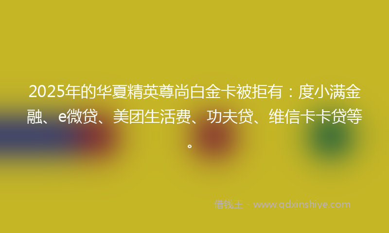 2025年的华夏精英尊尚白金卡被拒有：度小满金融、e微贷、美团生活费、功夫贷、维信卡卡贷等。
