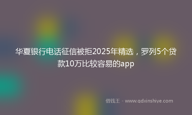 华夏银行电话征信被拒2025年精选，罗列5个贷款10万比较容易的app