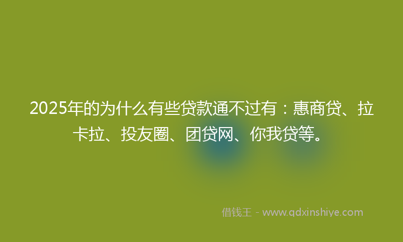 2025年的为什么有些贷款通不过有：惠商贷、拉卡拉、投友圈、团贷网、你我贷等。
