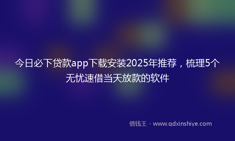 今日必下贷款app下载安装2025年推荐，梳理5个无忧速借当天放款的软件
