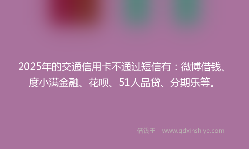 2025年的交通信用卡不通过短信有：微博借钱、度小满金融、花呗、51人品贷、分期乐等。