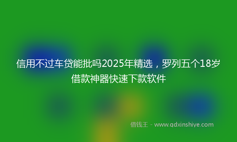信用不过车贷能批吗2025年精选，罗列五个18岁借款神器快速下款软件