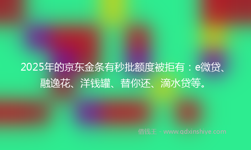 2025年的京东金条有秒批额度被拒有：e微贷、融逸花、洋钱罐、替你还、滴水贷等。
