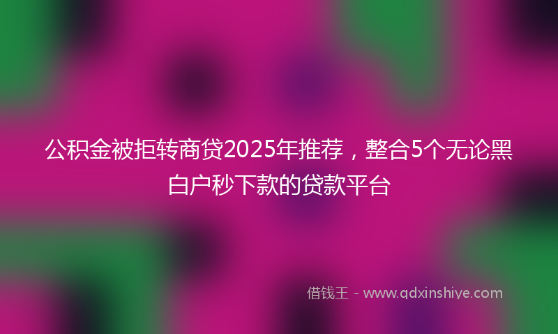 公积金被拒转商贷2025年推荐，整合5个无论黑白户秒下款的贷款平台