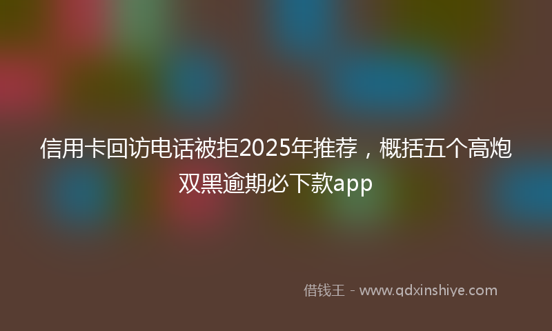 信用卡回访电话被拒2025年推荐，概括五个高炮双黑逾期必下款app