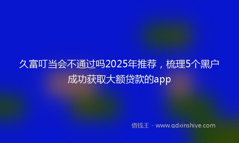 久富叮当会不通过吗2025年推荐，梳理5个黑户成功获取大额贷款的app