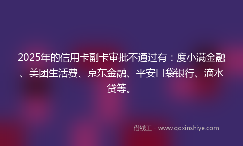 2025年的信用卡副卡审批不通过有：度小满金融、美团生活费、京东金融、平安口袋银行、滴水贷等。