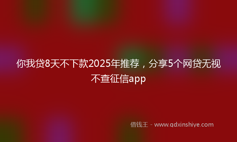 你我贷8天不下款2025年推荐，分享5个网贷无视不查征信app