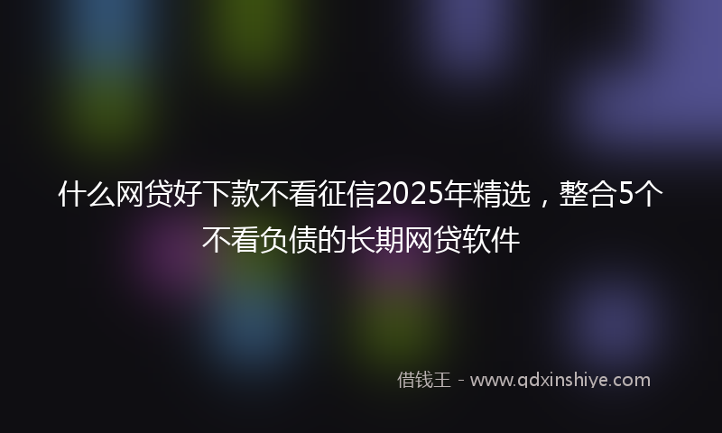 什么网贷好下款不看征信2025年精选，整合5个不看负债的长期网贷软件