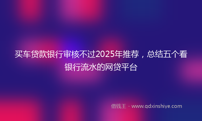 买车贷款银行审核不过2025年推荐,总结五个看银行流水的网贷平台