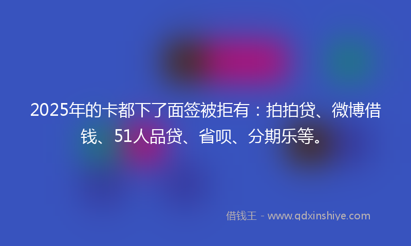 2025年的卡都下了面签被拒有：拍拍贷、微博借钱、51人品贷、省呗、分期乐等。
