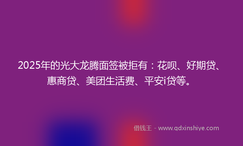 2025年的光大龙腾面签被拒有：花呗、好期贷、惠商贷、美团生活费、平安i贷等。