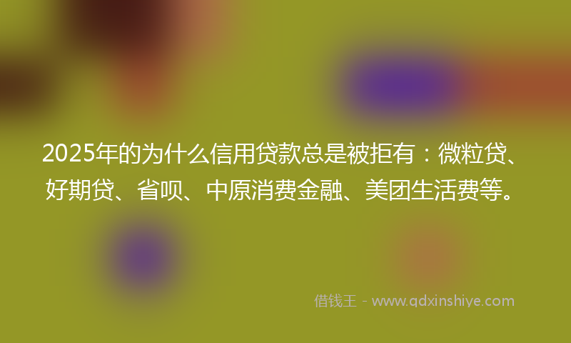 2025年的为什么信用贷款总是被拒有：微粒贷、好期贷、省呗、中原消费金融、美团生活费等。
