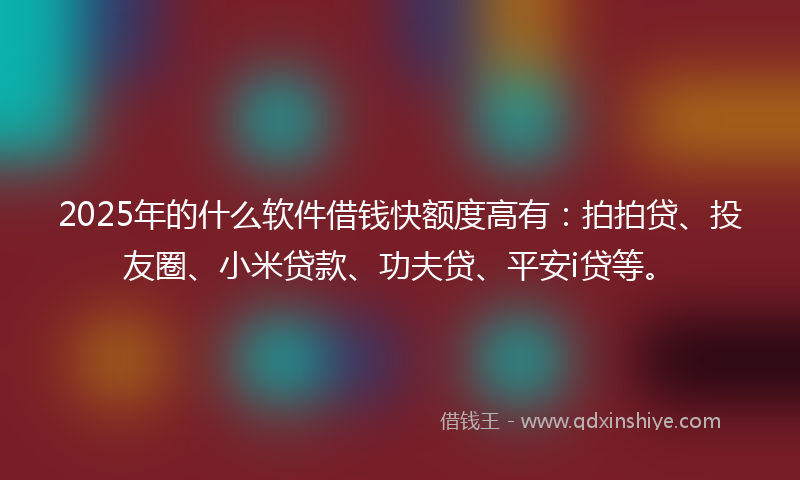 2025年的什么软件借钱快额度高有：拍拍贷、投友圈、小米贷款、功夫贷、平安i贷等。