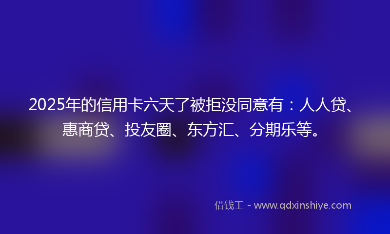 2025年的信用卡六天了被拒没同意有：人人贷、惠商贷、投友圈、东方汇、分期乐等。