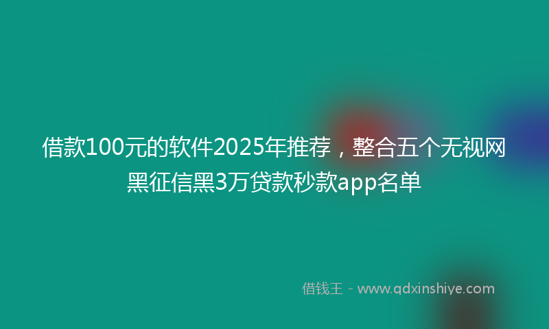 借款100元的软件2025年推荐，整合五个无视网黑征信黑3万贷款秒款app名单